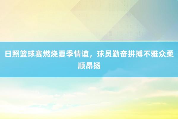 日照篮球赛燃烧夏季情谊，球员勤奋拼搏不雅众柔顺昂扬