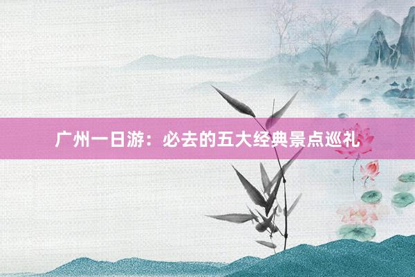 广州一日游：必去的五大经典景点巡礼